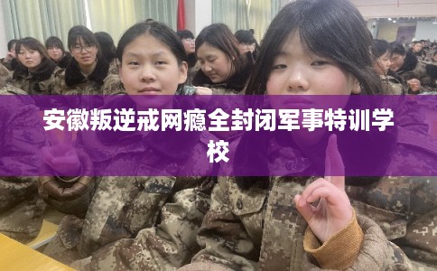 安徽叛逆戒网瘾全封闭军事特训学校