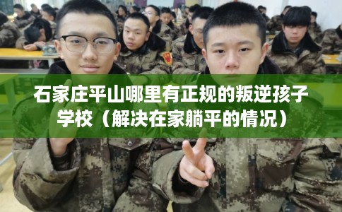 石家庄平山哪里有正规的叛逆孩子学校（解决在家躺平的情况）