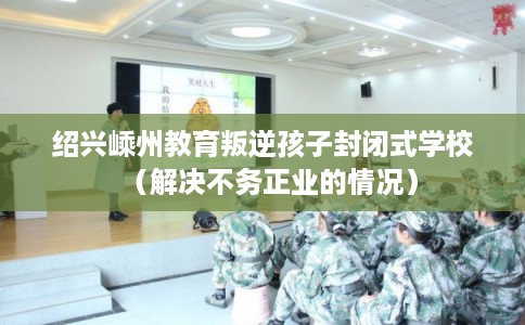 绍兴嵊州教育叛逆孩子封闭式学校（解决不务正业的情况）
