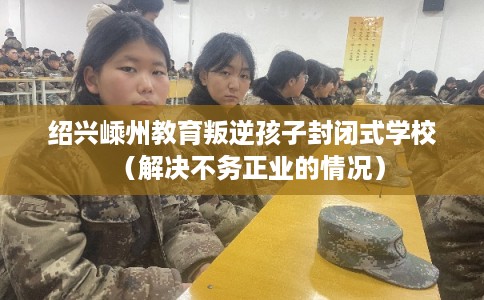 绍兴嵊州教育叛逆孩子封闭式学校（解决不务正业的情况）