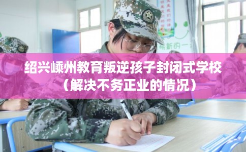 绍兴嵊州教育叛逆孩子封闭式学校（解决不务正业的情况）