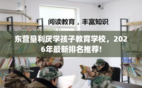 东营垦利厌学孩子教育学校,2026年最新排名推荐! 东营垦利厌学孩子教育学校,2026年最新排名推荐!