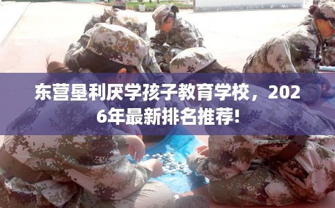 东营垦利厌学孩子教育学校，2026年最新排名推荐!
