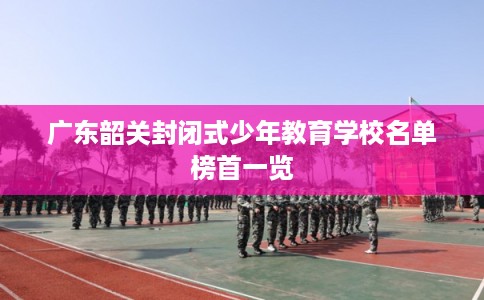 广东韶关封闭式少年教育学校名单榜首一览 广东韶关封闭式少年教育学校名单榜首一览