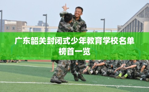 广东韶关封闭式少年教育学校名单榜首一览