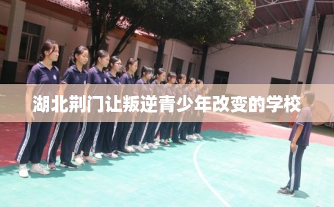 湖北荆门让叛逆青少年改变的学校