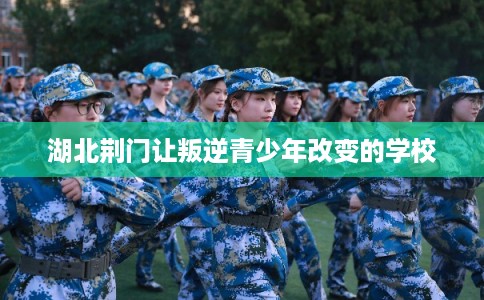 湖北荆门让叛逆青少年改变的学校