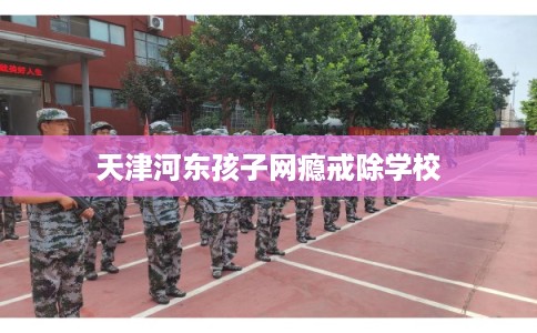 天津河东孩子网瘾戒除学校 天津河东孩子网瘾戒除学校