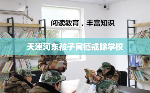 天津河东孩子网瘾戒除学校