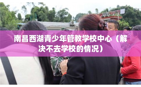 南昌西湖青少年管教学校中心（解决不去学校的情况）