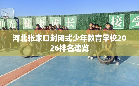 河北张家口封闭式少年教育学校2026排名速览