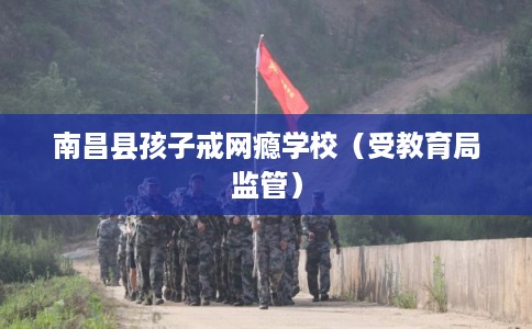 南昌县孩子戒网瘾学校(受教育局监管) 南昌县孩子戒网瘾学校(受教育局监管)