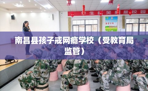 南昌县孩子戒网瘾学校(受教育局监管) 南昌县孩子戒网瘾学校(受教育局监管)