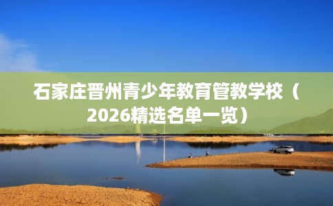 石家庄晋州青少年教育管教学校（2026精选名单一览）