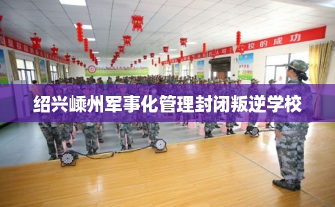 绍兴嵊州军事化管理封闭叛逆学校 绍兴嵊州军事化管理封闭叛逆学校