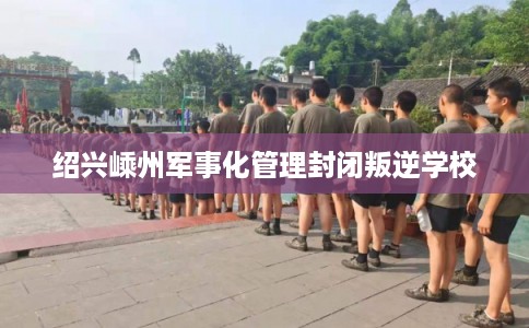 绍兴嵊州军事化管理封闭叛逆学校 绍兴嵊州军事化管理封闭叛逆学校