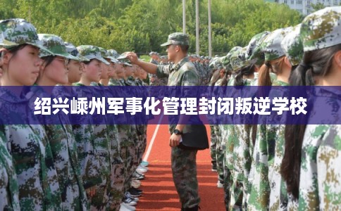 绍兴嵊州军事化管理封闭叛逆学校 绍兴嵊州军事化管理封闭叛逆学校