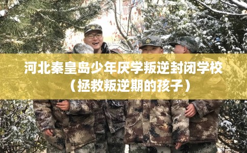 河北秦皇岛少年厌学叛逆封闭学校（拯救叛逆期的孩子）