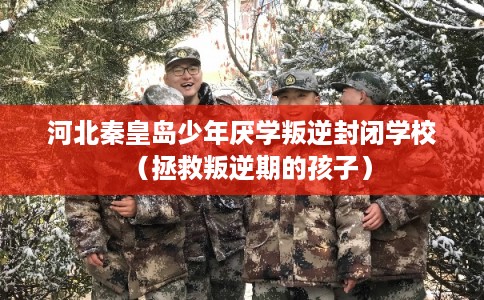 河北秦皇岛少年厌学叛逆封闭学校（拯救叛逆期的孩子）