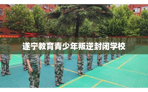 遂宁教育青少年叛逆封闭学校 遂宁教育青少年叛逆封闭学校