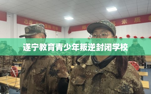 遂宁教育青少年叛逆封闭学校 遂宁教育青少年叛逆封闭学校