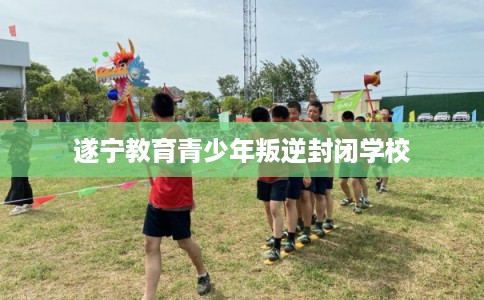 遂宁教育青少年叛逆封闭学校 遂宁教育青少年叛逆封闭学校