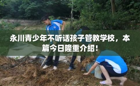 永川青少年不听话孩子管教学校，本篇今日隆重介绍！
