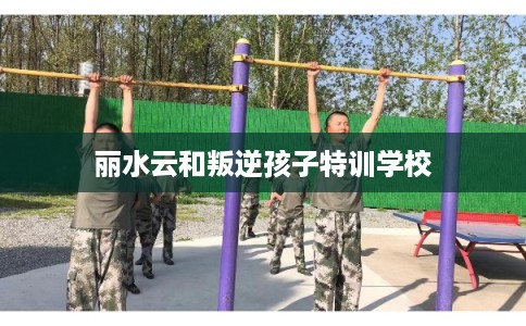 丽水云和叛逆孩子特训学校