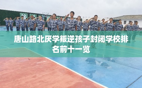 唐山路北厌学叛逆孩子封闭学校排名前十一览