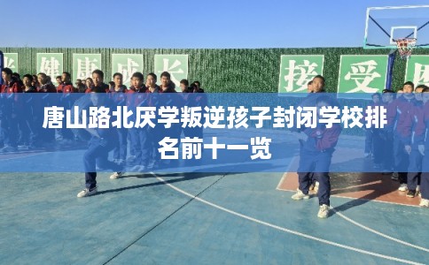 唐山路北厌学叛逆孩子封闭学校排名前十一览