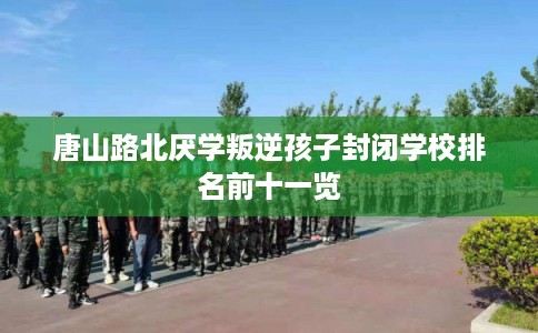 唐山路北厌学叛逆孩子封闭学校排名前十一览