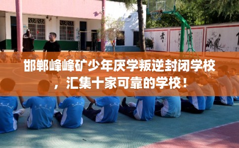 邯郸峰峰矿少年厌学叛逆封闭学校，汇集十家可靠的学校！