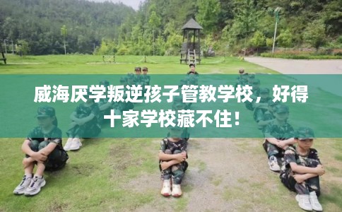 威海厌学叛逆孩子管教学校，好得十家学校藏不住！