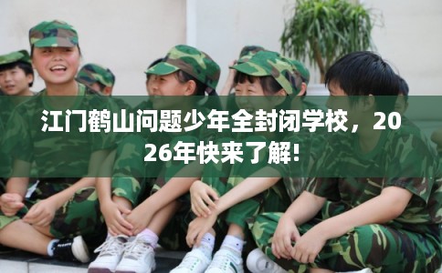 江门鹤山问题少年全封闭学校，2026年快来了解!
