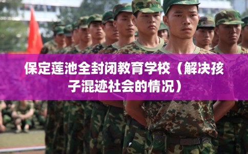 保定莲池全封闭教育学校（解决孩子混迹社会的情况）