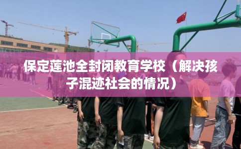 保定莲池全封闭教育学校（解决孩子混迹社会的情况）