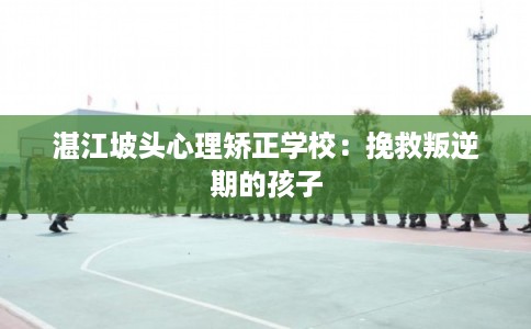 湛江坡头心理矫正学校：挽救叛逆期的孩子