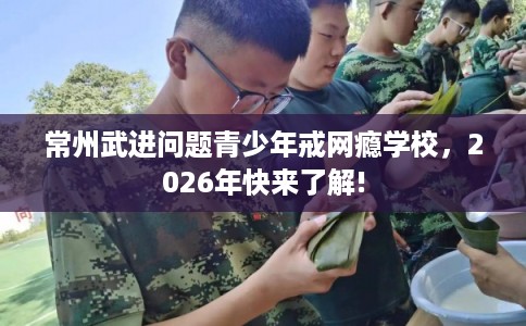 常州武进问题青少年戒网瘾学校,2026年快来了解! 常州武进问题青少年戒网瘾学校,2026年快来了解!