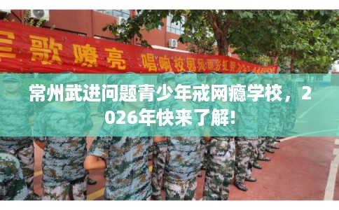 常州武进问题青少年戒网瘾学校，2026年快来了解!