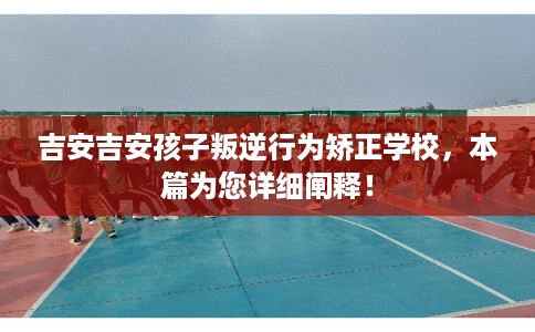 吉安吉安孩子叛逆行为矫正学校，本篇为您详细阐释！