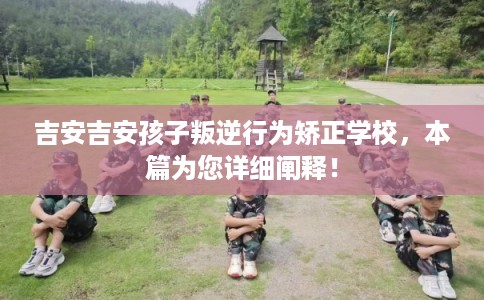 吉安吉安孩子叛逆行为矫正学校，本篇为您详细阐释！