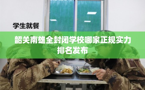 韶关南雄全封闭学校哪家正规实力排名发布 韶关南雄全封闭学校哪家正规实力排名发布