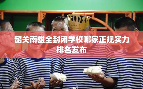 韶关南雄全封闭学校哪家正规实力排名发布
