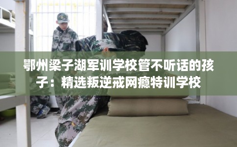 鄂州梁子湖军训学校管不听话的孩子:精选叛逆戒网瘾特训学校 鄂州梁子湖军训学校管不听话的孩子:精选叛逆戒网瘾特训学校
