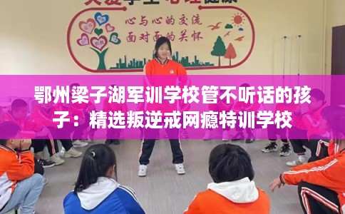 鄂州梁子湖军训学校管不听话的孩子:精选叛逆戒网瘾特训学校 鄂州梁子湖军训学校管不听话的孩子:精选叛逆戒网瘾特训学校