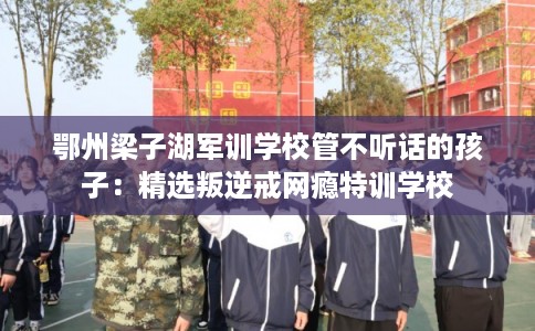 鄂州梁子湖军训学校管不听话的孩子:精选叛逆戒网瘾特训学校 鄂州梁子湖军训学校管不听话的孩子:精选叛逆戒网瘾特训学校