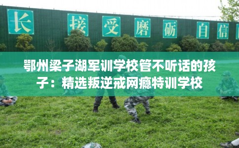 鄂州梁子湖军训学校管不听话的孩子：精选叛逆戒网瘾特训学校