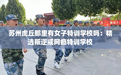 苏州虎丘那里有女子特训学校吗：精选叛逆戒网瘾特训学校