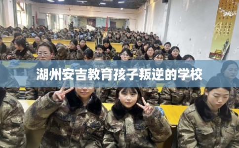 湖州安吉教育孩子叛逆的学校 湖州安吉教育孩子叛逆的学校