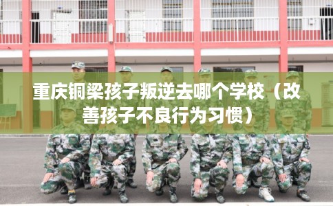 重庆铜梁孩子叛逆去哪个学校（改善孩子不良行为习惯）